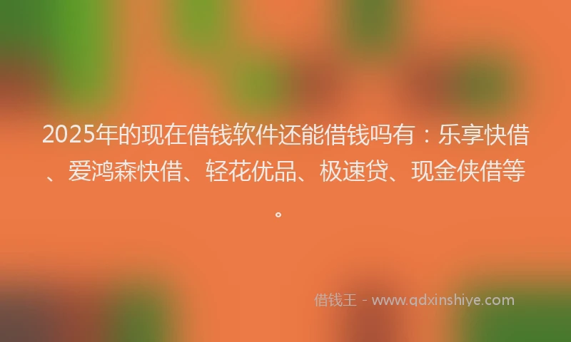 2025年的现在借钱软件还能借钱吗有：乐享快借、爱鸿森快借、轻花优品、极速贷、现金侠借等。