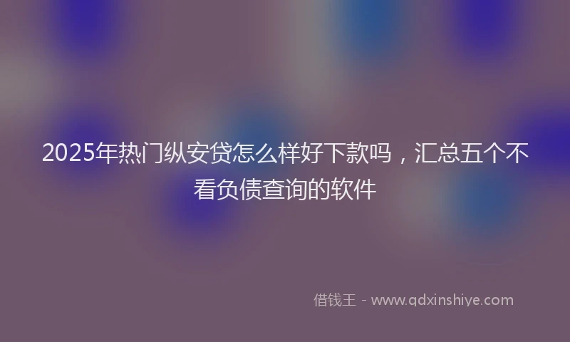 2025年热门纵安贷怎么样好下款吗，汇总五个不看负债查询的软件