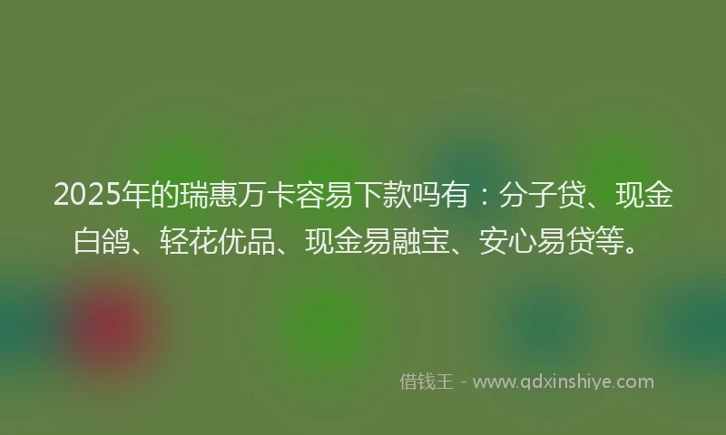 2025年的瑞惠万卡容易下款吗有：分子贷、现金白鸽、轻花优品、现金易融宝、安心易贷等。