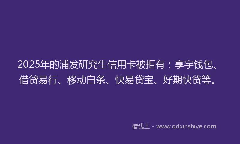 2025年的浦发研究生信用卡被拒有：享宇钱包、借贷易行、移动白条、快易贷宝、好期快贷等。