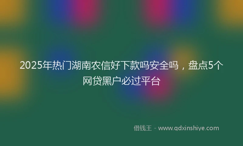 2025年热门湖南农信好下款吗安全吗，盘点5个网贷黑户必过平台