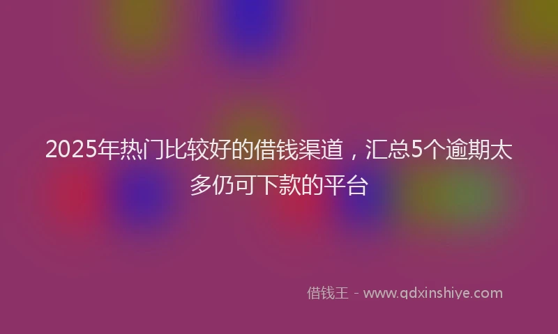 2025年热门比较好的借钱渠道，汇总5个逾期太多仍可下款的平台