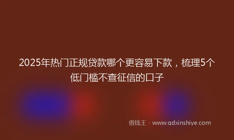 2025年热门正规贷款哪个更容易下款，梳理5个低门槛不查征信的口子