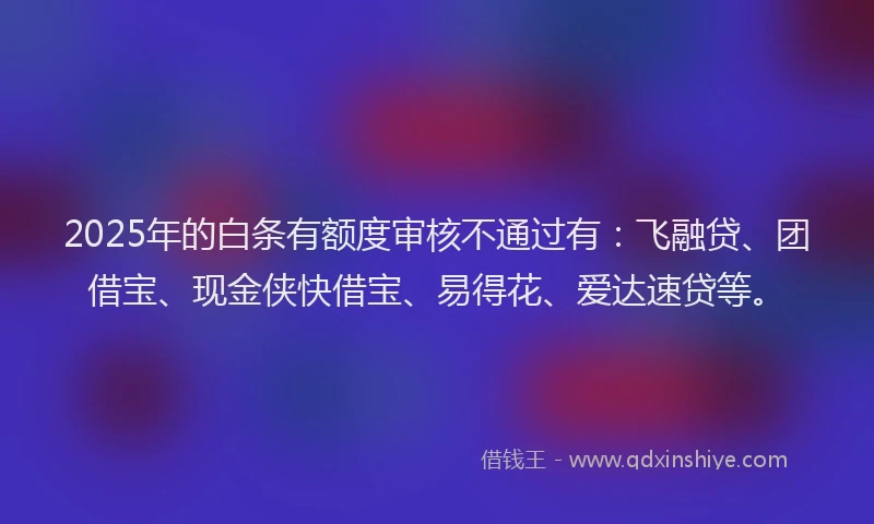 2025年的白条有额度审核不通过有：飞融贷、团借宝、现金侠快借宝、易得花、爱达速贷等。