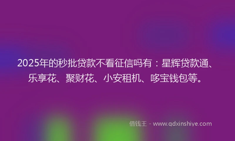2025年的秒批贷款不看征信吗有：星辉贷款通、乐享花、聚财花、小安租机、哆宝钱包等。