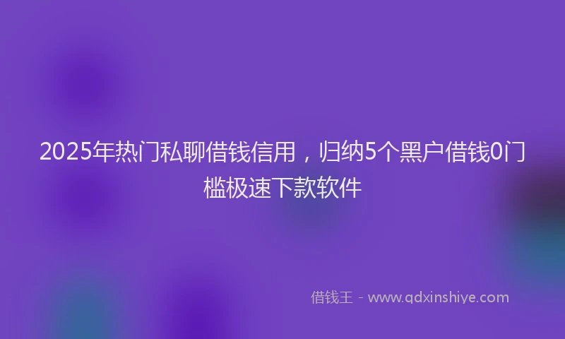 2025年热门私聊借钱信用，归纳5个黑户借钱0门槛极速下款软件