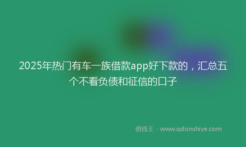 2025年热门有车一族借款app好下款的，汇总五个不看负债和征信的口子