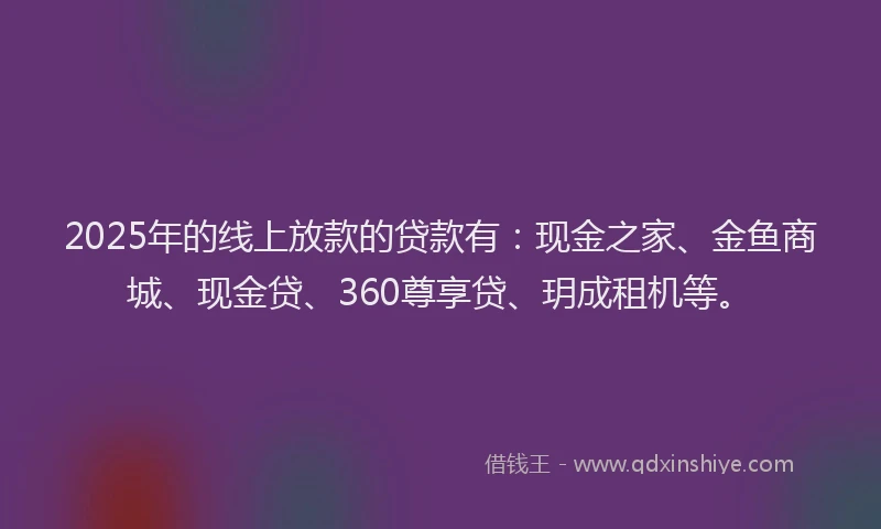 2025年的线上放款的贷款有：现金之家、金鱼商城、现金贷、360尊享贷、玥成租机等。
