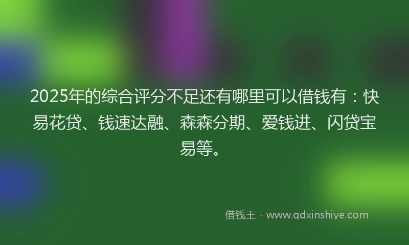 2025年的综合评分不足还有哪里可以借钱有：快易花贷、钱速达融、森森分期、爱钱进、闪贷宝易等。