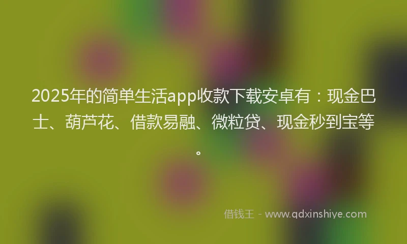 2025年的简单生活app收款下载安卓有：现金巴士、葫芦花、借款易融、微粒贷、现金秒到宝等。