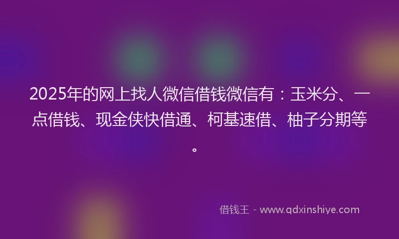 2025年的网上找人微信借钱微信有：玉米分、一点借钱、现金侠快借通、柯基速借、柚子分期等。