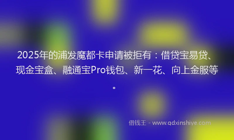 2025年的浦发魔都卡申请被拒有：借贷宝易贷、现金宝盒、融通宝Pro钱包、新一花、向上金服等。