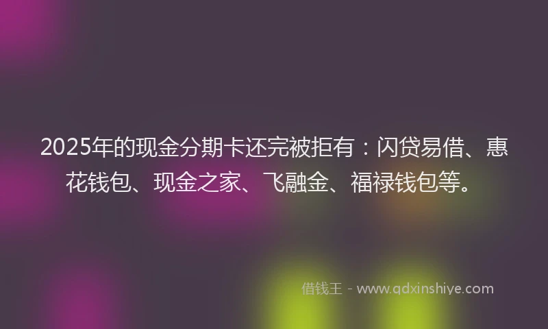 2025年的现金分期卡还完被拒有：闪贷易借、惠花钱包、现金之家、飞融金、福禄钱包等。