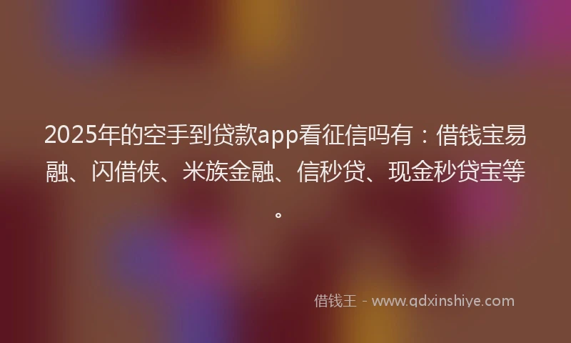 2025年的空手到贷款app看征信吗有：借钱宝易融、闪借侠、米族金融、信秒贷、现金秒贷宝等。