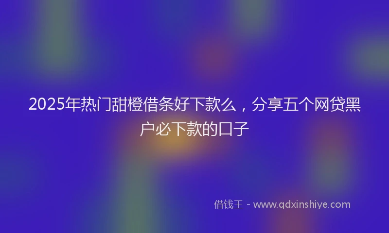 2025年热门甜橙借条好下款么，分享五个网贷黑户必下款的口子