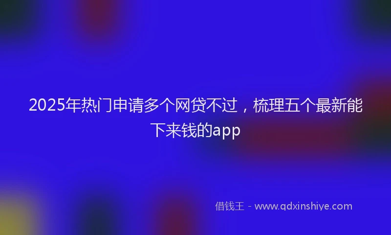 2025年热门申请多个网贷不过，梳理五个最新能下来钱的app