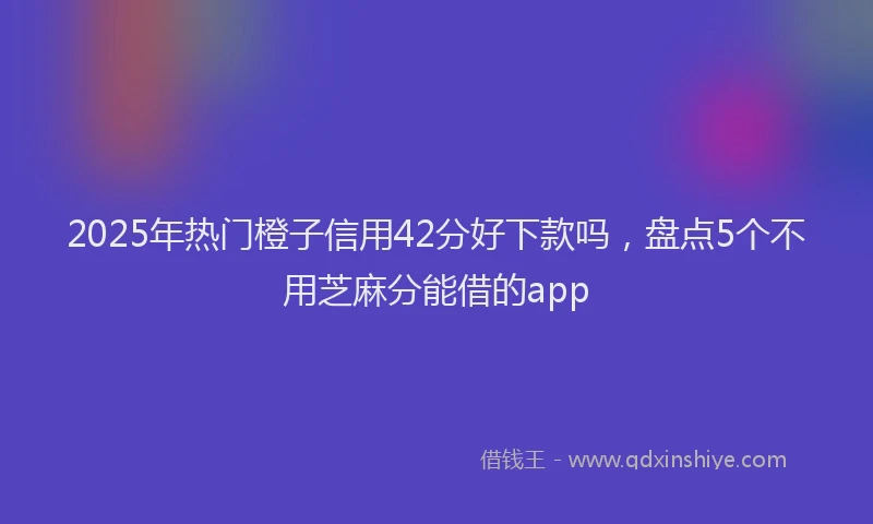 2025年热门橙子信用42分好下款吗，盘点5个不用芝麻分能借的app