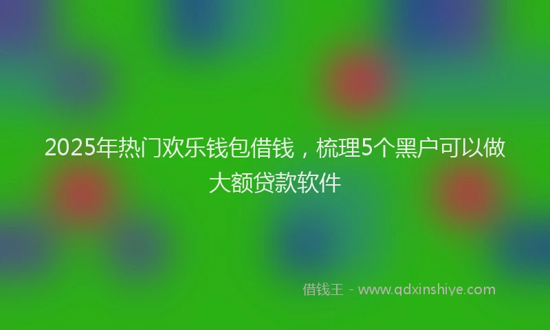 2025年热门欢乐钱包借钱，梳理5个黑户可以做大额贷款软件