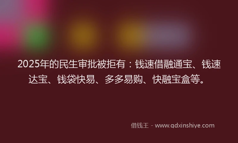 2025年的民生审批被拒有：钱速借融通宝、钱速达宝、钱袋快易、多多易购、快融宝盒等。