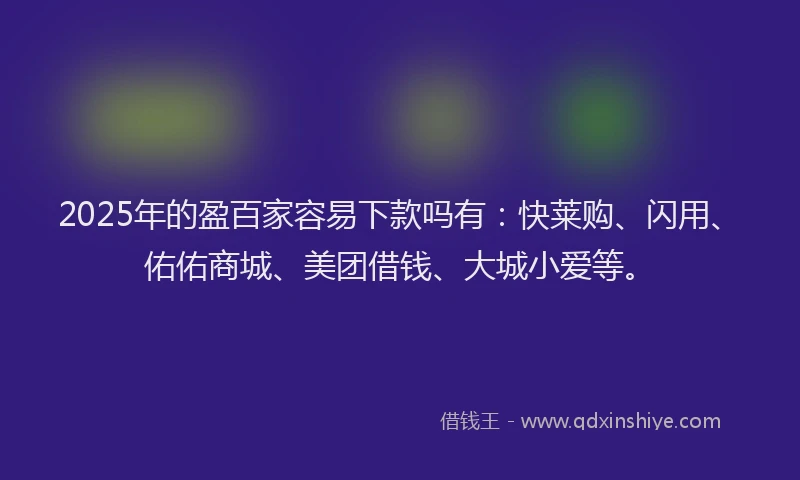 2025年的盈百家容易下款吗有：快莱购、闪用、佑佑商城、美团借钱、大城小爱等。