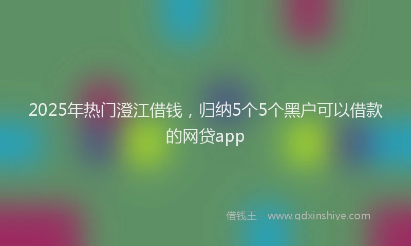 2025年热门澄江借钱，归纳5个5个黑户可以借款的网贷app