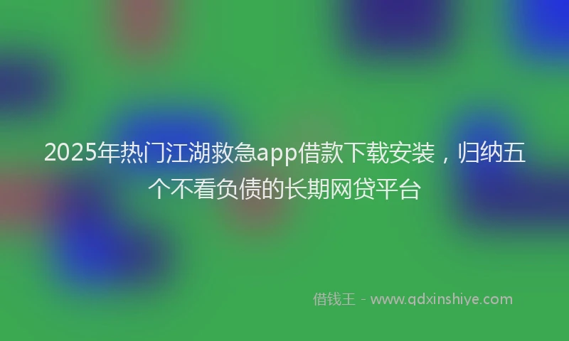 2025年热门江湖救急app借款下载安装，归纳五个不看负债的长期网贷平台