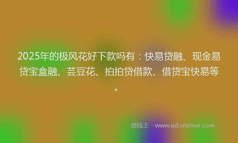 2025年的极风花好下款吗有：快易贷融、现金易贷宝盒融、芸豆花、拍拍贷借款、借贷宝快易等。