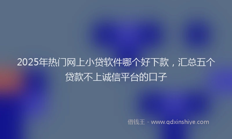 2025年热门网上小贷软件哪个好下款，汇总五个贷款不上诚信平台的口子