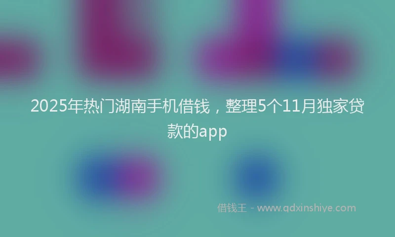 2025年热门湖南手机借钱，整理5个11月独家贷款的app