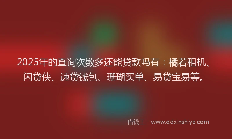 2025年的查询次数多还能贷款吗有：橘若租机、闪贷侠、速贷钱包、珊瑚买单、易贷宝易等。