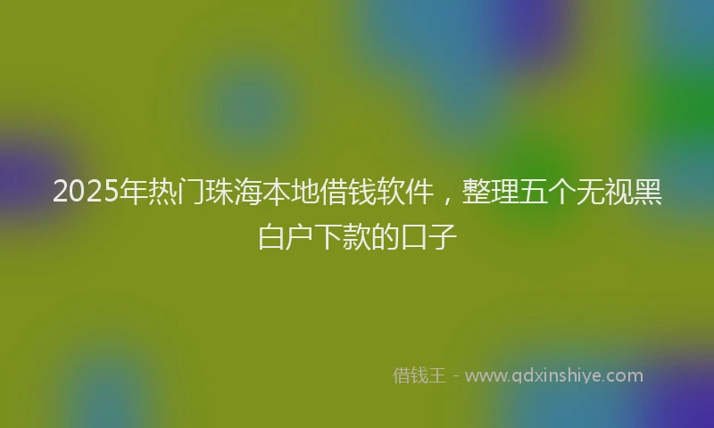 2025年热门珠海本地借钱软件，整理五个无视黑白户下款的口子