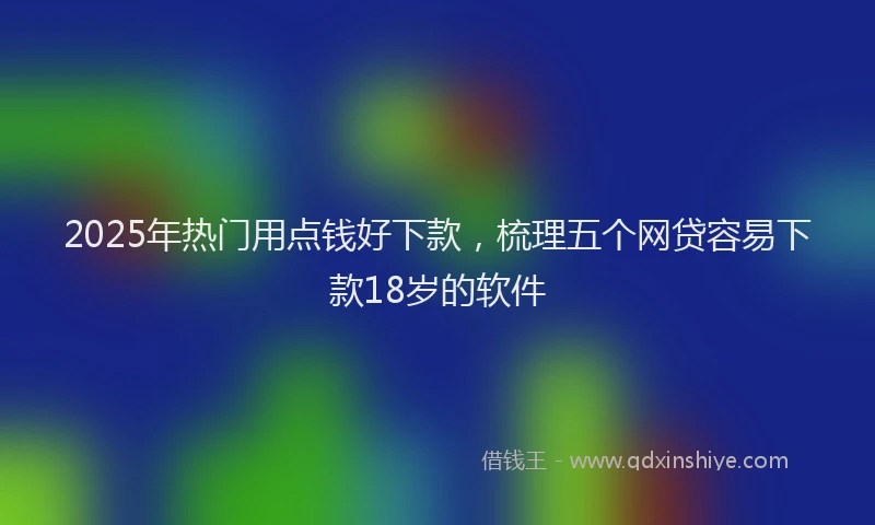 2025年热门用点钱好下款，梳理五个网贷容易下款18岁的软件