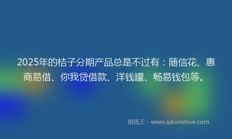 2025年的桔子分期产品总是不过有：随信花、惠商易借、你我贷借款、洋钱罐、畅易钱包等。