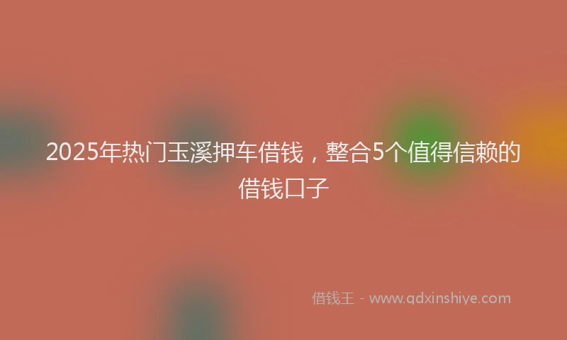 2025年热门玉溪押车借钱，整合5个值得信赖的借钱口子