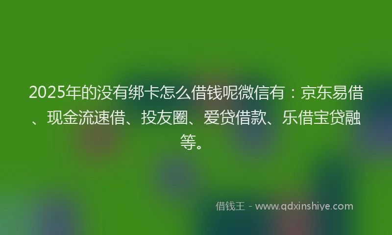 2025年的没有绑卡怎么借钱呢微信有：京东易借、现金流速借、投友圈、爱贷借款、乐借宝贷融等。