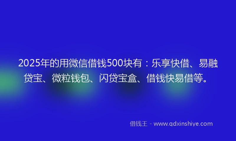 2025年的用微信借钱500块有：乐享快借、易融贷宝、微粒钱包、闪贷宝盒、借钱快易借等。