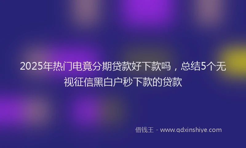 2025年热门电竟分期贷款好下款吗，总结5个无视征信黑白户秒下款的贷款