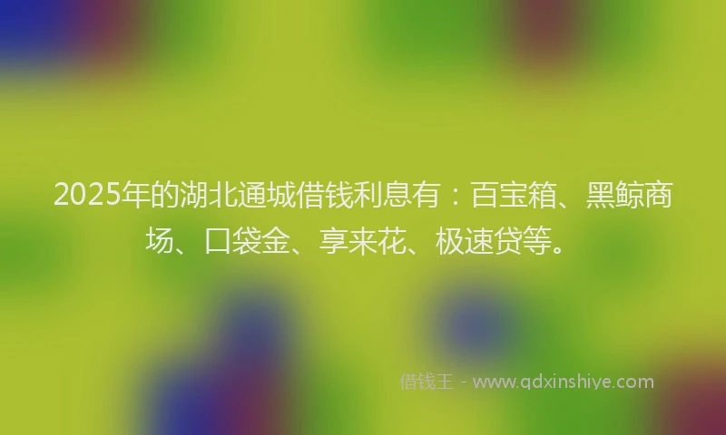 2025年的湖北通城借钱利息有：百宝箱、黑鲸商场、口袋金、享来花、极速贷等。