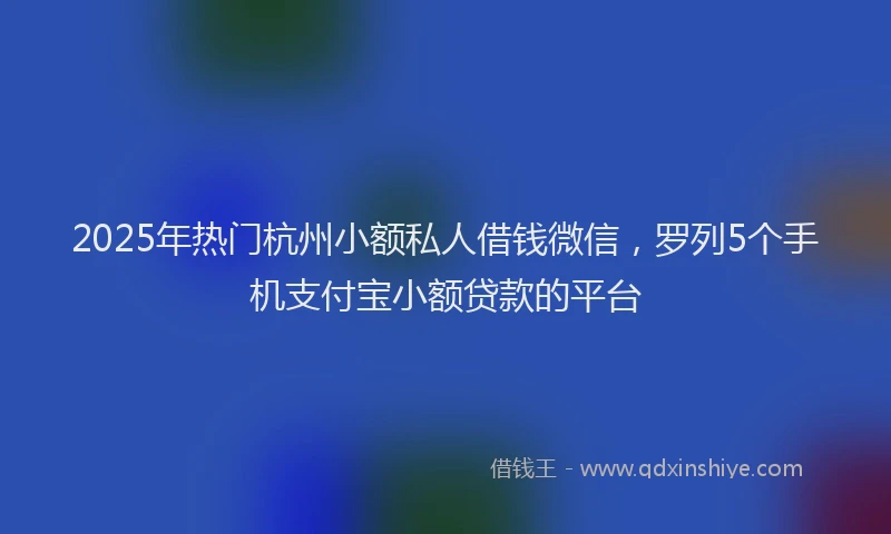 2025年热门杭州小额私人借钱微信，罗列5个手机支付宝小额贷款的平台