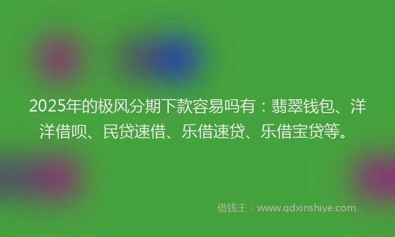 2025年的极风分期下款容易吗有：翡翠钱包、洋洋借呗、民贷速借、乐借速贷、乐借宝贷等。
