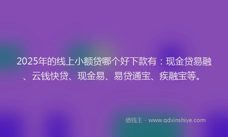 2025年的线上小额贷哪个好下款有：现金贷易融、云钱快贷、现金易、易贷通宝、疾融宝等。