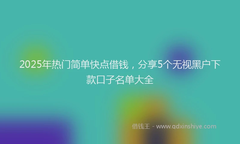 2025年热门简单快点借钱，分享5个无视黑户下款口子名单大全