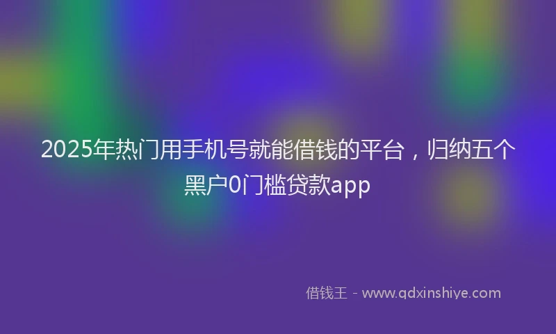 2025年热门用手机号就能借钱的平台，归纳五个黑户0门槛贷款app