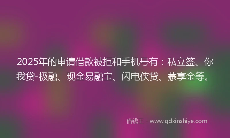 2025年的申请借款被拒和手机号有：私立签、你我贷-极融、现金易融宝、闪电侠贷、蒙享金等。