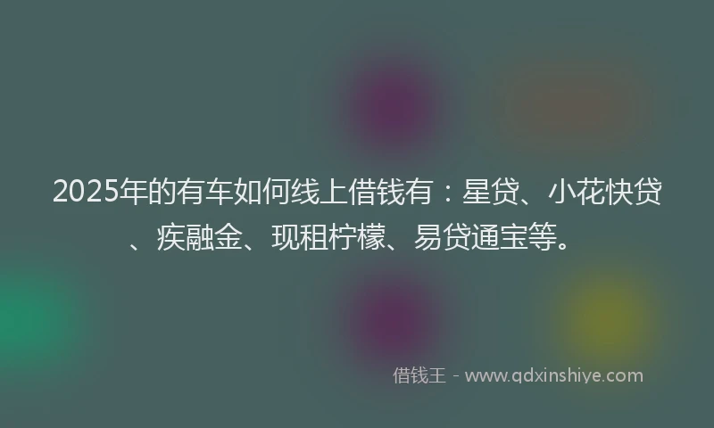 2025年的有车如何线上借钱有：星贷、小花快贷、疾融金、现租柠檬、易贷通宝等。