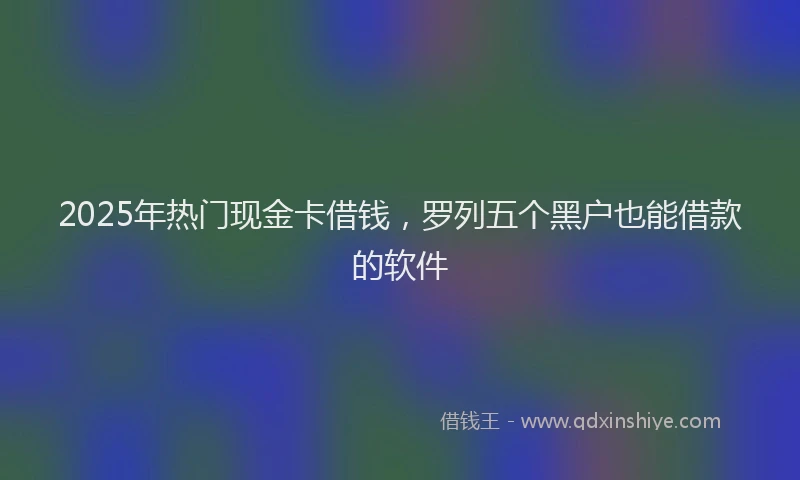 2025年热门现金卡借钱，罗列五个黑户也能借款的软件