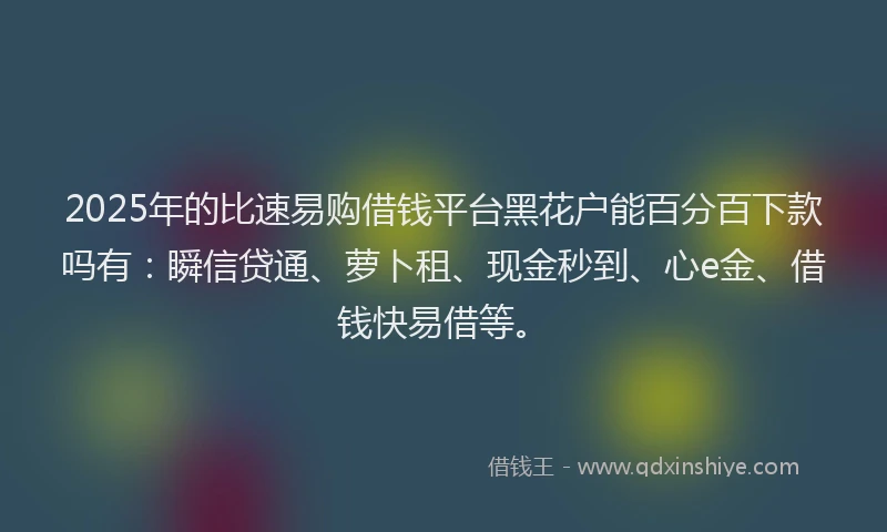 2025年的比速易购借钱平台黑花户能百分百下款吗有：瞬信贷通、萝卜租、现金秒到、心e金、借钱快易借等。