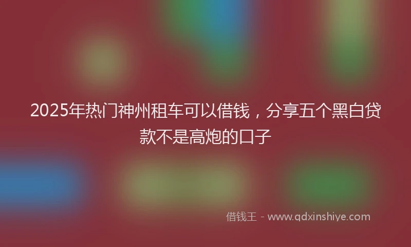 2025年热门神州租车可以借钱，分享五个黑白贷款不是高炮的口子