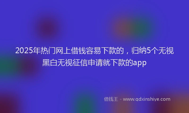 2025年热门网上借钱容易下款的，归纳5个无视黑白无视征信申请就下款的app