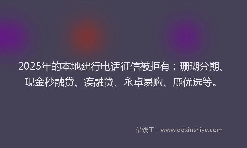2025年的本地建行电话征信被拒有：珊瑚分期、现金秒融贷、疾融贷、永卓易购、鹿优选等。